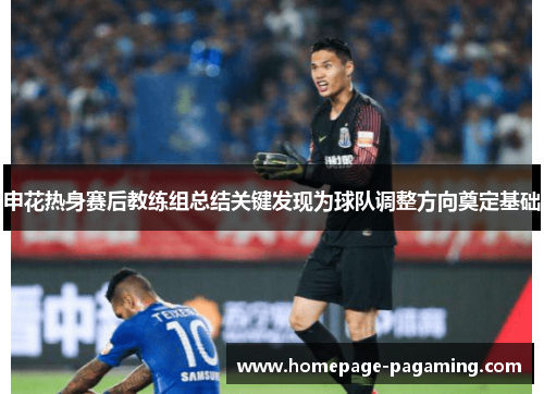 申花热身赛后教练组总结关键发现为球队调整方向奠定基础 申花热身赛后教练组总结关键发现为球队调整方向奠定基础