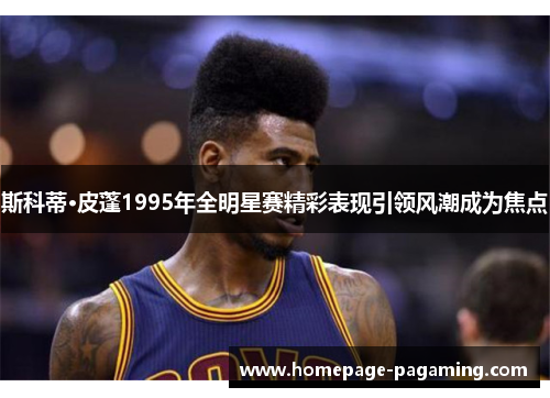 斯科蒂·皮蓬1995年全明星赛精彩表现引领风潮成为焦点